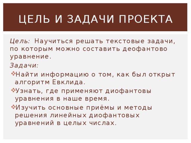 ЦЕЛЬ И ЗАДАЧИ ПРОЕКТА Цель:  Научиться решать текстовые задачи, по которым можно составить деофантово уравнение. Задачи: Найти информацию о том, как был открыт алгоритм Евклида. Узнать, где применяют диофантовы уравнения в наше время. Изучить основные приёмы и методы решения линейных диофантовых уравнений в целых числах. 