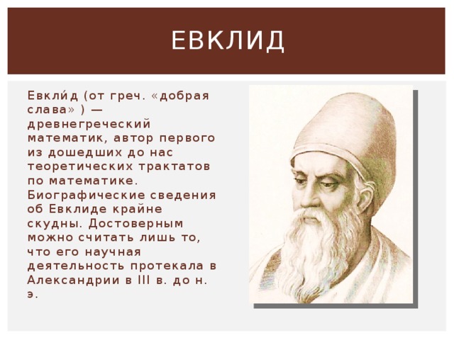 ЕВКЛИД Евкли́д (от греч. «добрая слава» ) — древнегреческий математик, автор первого из дошедших до нас теоретических трактатов по математике. Биографические сведения об Евклиде крайне скудны. Достоверным можно считать лишь то, что его научная деятельность протекала в Александрии в III в. до н. э. 