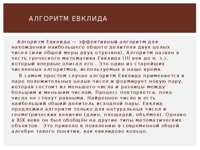   АЛГОРИТМ ЕВКЛИДА    Алгори́тм Евкли́да — эффективный алгоритм для нахождения наибольшего общего делителя двух целых чисел (или общей меры двух отрезков). Алгоритм назван в честь греческого математика Евклида (III век до н. э.), который впервые описал его . Это один из старейших численных алгоритмов, используемых в наше время.  В самом простом случае алгоритм Евклида применяется к паре положительных целых чисел и формирует новую пару, которая состоит из меньшего числа и разницы между большим и меньшим числом. Процесс повторяется, пока числа не станут равными. Найденное число и есть наибольший общий делитель исходной пары. Евклид предложил алгоритм только для натуральных чисел и геометрических величин (длин, площадей, объёмов). Однако в XIX веке он был обобщён на другие типы математических объектов. Это привело к появлению в современной общей алгебре такого понятия, как евклидово кольцо. 