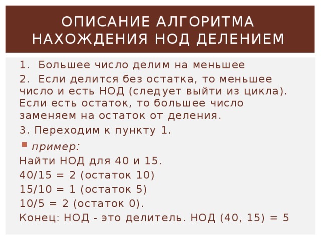 ОПИСАНИЕ АЛГОРИТМА НАХОЖДЕНИЯ НОД ДЕЛЕНИЕМ 1. Большее число делим на меньшее 2. Если делится без остатка, то меньшее число и есть НОД (следует выйти из цикла). Если есть остаток, то большее число заменяем на остаток от деления. 3. Переходим к пункту 1.  пример : Найти НОД для 40 и 15. 40/15 = 2 (остаток 10) 15/10 = 1 (остаток 5) 10/5 = 2 (остаток 0). Конец: НОД - это делитель. НОД (40, 15) = 5  
