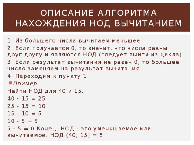 ОПИСАНИЕ АЛГОРИТМА НАХОЖДЕНИЯ НОД ВЫЧИТАНИЕМ 1. Из большего числа вычитаем меньшее 2. Если получается 0, то значит, что числа равны друг другу и являются НОД (следует выйти из цикла) 3. Если результат вычитания не равен 0, то большее число заменяем на результат вычитания 4. Переходим к пункту 1 Пример : Найти НОД для 40 и 15. 40 - 15 = 25 25 - 15 = 10 15 - 10 = 5 10 - 5 = 5 5 - 5 = 0 Конец: НОД - это уменьшаемое или вычитаемое. НОД (40, 15) = 5 