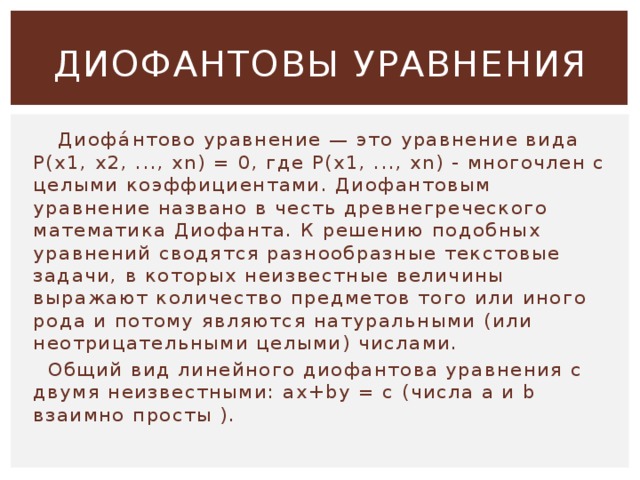 ДИОФАНТОВЫ УРАВНЕНИЯ  Диофа́нтово уравнение — это уравнение вида P(x1, x2, ..., xn) = 0, где P(x1, ..., xn) - многочлен с целыми коэффициентами. Диофантовым уравнение названо в честь древнегреческого математика Диофанта. К решению подобных уравнений сводятся разнообразные текстовые задачи, в которых неизвестные величины выражают количество предметов того или иного рода и потому являются натуральными (или неотрицательными целыми) числами.  Общий вид линейного диофантова уравнения с двумя неизвестными: ax+by = c (числа a и b взаимно просты ). 