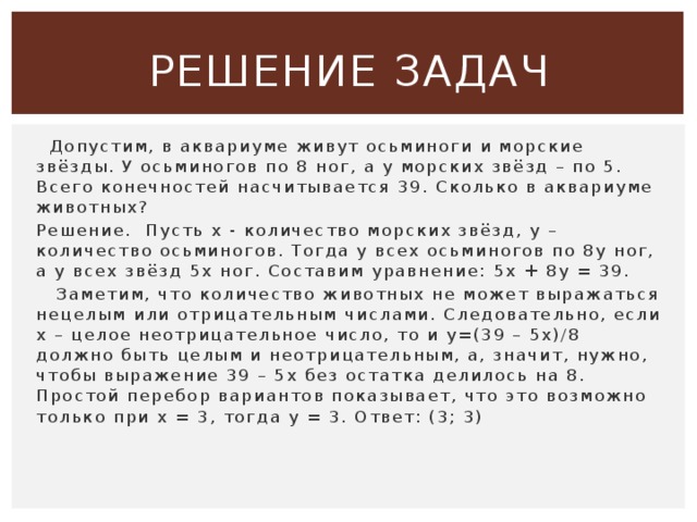 Решение задач  Допустим, в аквариуме живут осьминоги и морские звёзды. У осьминогов по 8 ног, а у морских звёзд – по 5. Всего конечностей насчитывается 39. Сколько в аквариуме животных? Решение.  Пусть х - количество морских звёзд, у – количество осьминогов. Тогда у всех осьминогов по 8у ног, а у всех звёзд 5х ног. Составим уравнение: 5х + 8у = 39.    Заметим, что количество животных не может выражаться нецелым или отрицательным числами. Следовательно, если х – целое неотрицательное число, то и у=(39 – 5х)/8 должно быть целым и неотрицательным, а, значит, нужно, чтобы выражение 39 – 5х без остатка делилось на 8. Простой перебор вариантов показывает, что это возможно только при х = 3, тогда у = 3. Ответ: (3; 3) 