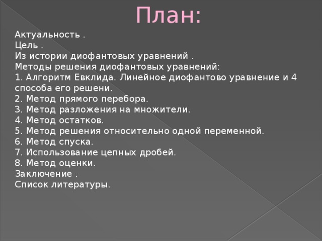  План: Актуальность . Цель . Из истории диофантовых уравнений . Методы решения диофантовых уравнений: 1. Алгоритм Евклида. Линейное диофантово уравнение и 4 способа его решени. 2. Метод прямого перебора. 3. Метод разложения на множители. 4. Метод остатков. 5. Метод решения относительно одной переменной. 6. Метод спуска. 7. Использование цепных дробей. 8. Метод оценки. Заключение . Список литературы. 