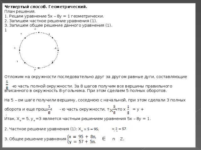 Четвертый способ.  Геометрический. План решения. 1. Решим уравнение 5х – 8у = 1 геометрически. 2. Запишем частное решение уравнения (1). 3. Запишем общее решение данного уравнения (1). 1 Отложим на окружности последовательно друг за другом равные дуги, составляющие   -ю часть полной окружности. За 8 шагов получим все вершины правильного вписанного в окружность 8-угольника. При этом сделаем 5 полных оборотов. На 5 – ом шаге получили вершину, соседнюю с начальной, при этом сделали 3 полных оборота и еще прошли   - ю часть окружности, так что х      = у +   . Итак, Х о  = 5, у о  =3 является частным решением уравнения 5х – 8у = 1. 2. Частное решение уравнения (1): Х о  = 19  у о  =19  3. Общее решение уравнения (1):   n   Z. у, соседн 