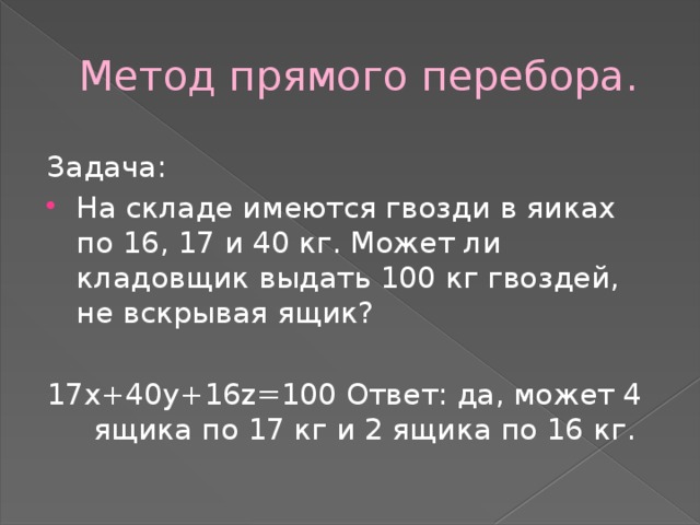Метод прямого перебора. Задача: На складе имеются гвозди в яиках по 16, 17 и 40 кг. Может ли кладовщик выдать 100 кг гвоздей, не вскрывая ящик? 17х+40у+16z=100 Ответ: да, может 4 ящика по 17 кг и 2 ящика по 16 кг. 