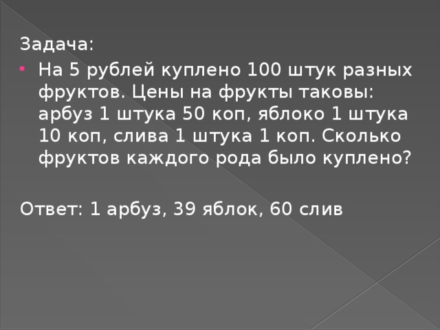 Задача: На 5 рублей куплено 100 штук разных фруктов. Цены на фрукты таковы: арбуз 1 штука 50 коп, яблоко 1 штука 10 коп, слива 1 штука 1 коп. Сколько фруктов каждого рода было куплено? Ответ: 1 арбуз, 39 яблок, 60 слив 