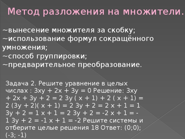 Метод разложения на множители. ~вынесение множителя за скобку; ~использование формул сокращённого умножения; ~способ группировки; ~предварительное преобразование. Задача 2. Решите уравнение в целых числах : 3ху + 2х + 3у = 0 Решение: 3ху + 2х + 3у + 2 = 2 3у ( х + 1) + 2 ( х + 1) = 2 (3у + 2)( х + 1) = 2 3у + 2 = 2 х + 1 = 1 3у + 2 = 1 х + 1 = 2 3у + 2 = -2 х + 1 = - 1 3у + 2 = -1 х + 1 = -2 Решите системы и отберите целые решения 18 Ответ: (0;0); (-3; -1) 