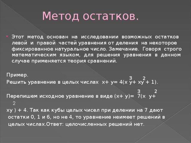  Метод остатков. Этот метод основан на исследовании возможных остатков левой и правой частей уравнения от деления на некоторое фиксированное натуральное число. Замечание. Говоря строго математическим языком, для решения уравнения в данном случае применяется теория сравнений. Пример. Решить уравнение в целых числах x+ y= 4(x y+ xy + 1). Перепишем исходное уравнение в виде (x+ y)= 7(x y+ хy ) + 4. Так как кубы целых чисел при делении на 7 дают  остатки 0, 1 и 6, но не 4, то уравнение неимеет решений в  целых числах.Ответ: целочисленных решений нет. 3 2 2 3 2 
