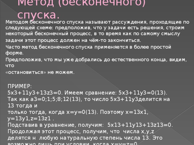 Метод (бесконечного) спуска. Методом бесконечного спуска называют рассуждения, проходящие по следующей схеме: предположив, что у задачи есть решения, строим некоторый бесконечный процесс, в то время как по самому смыслу задачи этот процесс должен на чём-то закончиться. Часто метод бесконечного спуска применяется в более простой форме. Предположив, что мы уже добрались до естественного конца, видим, что «остановиться» не можем. ПРИМЕР: 5x3+11y3+13z3=0. Имеем сравнение: 5x3+11y3=0(13). Так как a3=0;1;5;8;12(13), то число 5x3+11y3делится на 13 тогда и только тогда, когда x=y=0(13). Поэтому x=13x1, y=13y1,z=13z1 . Подставив в уравнение, получим: 5x13+11y13+13z13=0. Продолжая этот процесс, получим, что числа x,y,z делятся н любую натуральную степень числа 13. Это возможно лишь при условии, когда x=y=z=0. 