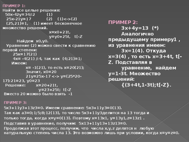 ПРИМЕР 1: Найти все целые решения:  50x-42y=34/:2 (1)  25x-21y=17 (2) (1)(2)  (25,21)=1, (1) имеет бесконечное множество решений.  x=x0+21t,  y=y0+25t, t[-Z  Найдем x0,y0.  Уравнение (2) можно свести к сравнению первой степени:  25x=17(21)  4x= -4(21) /:4, так как (4;21)=1;  Имеем:  x= -1(21), то есть x=20(21);  Значит, x0=20  21y=25x-17  y=(25*20-17):21=23, y0=23  Решение: x=20+21t,  y=23+25t; t[-Z  Вместо 20 можно было взять -1 ПРИМЕР 2:  3x+4y=13 (*)  Аналогично предыдущему примеру1 , из уравнения имеем:  3x=1(4). Откуда x=3(4) , то есть x=3+4t, t[-Z. Подставляя в  уравнение, найдем y=1-3t. Множество решений:  {(3+4t,1-3t);t[-Z}. ПРИМЕР 3: 5x3+11y3+13z3=0. Имеем сравнение: 5x3+11y3=0(13). Так как a3=0;1;5;8;12(13), то число 5x3+11y3делится на 13 тогда и только тогда, когда x=y=0(13). Поэтому x=13x1, y=13y1,z=13z1 . Подставив в уравнение, получим: 5x13+11y13+13z13=0. Продолжая этот процесс, получим, что числа x,y,z делятся н любую натуральную степень числа 13. Это возможно лишь при условии, когда x=y=z=0.  