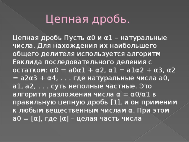  Цепная дробь. Цепная дробь Пусть α0 и α1 – натуральные числа. Для нахождения их наибольшего общего делителя используется алгоритм Евклида последовательного деления с остатком: α0 = a0α1 + α2, α1 = a1α2 + α3, α2 = a2α3 + α4, . . . где натуральные числа a0, a1, a2, . . . суть неполные частные. Это алгоритм разложения числа α = α0/α1 в правильную цепную дробь [1], и он применим к любым вещественным числам α. При этом a0 = [α], где [α] – целая часть числа 