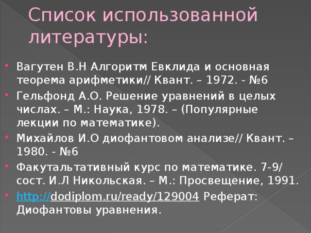 Список использованной литературы: Вагутен В.Н Алгоритм Евклида и основная теорема арифметики// Квант. – 1972. - №6 Гельфонд А.О. Решение уравнений в целых числах. – М.: Наука, 1978. – (Популярные лекции по математике). Михайлов И.О диофантовом анализе// Квант. – 1980. - №6 Факутальтативный курс по математике. 7-9/ сост. И.Л Никольская. – М.: Просвещение, 1991. http:// dodiplom.ru/ready/129004 Реферат: Диофантовы уравнения. 