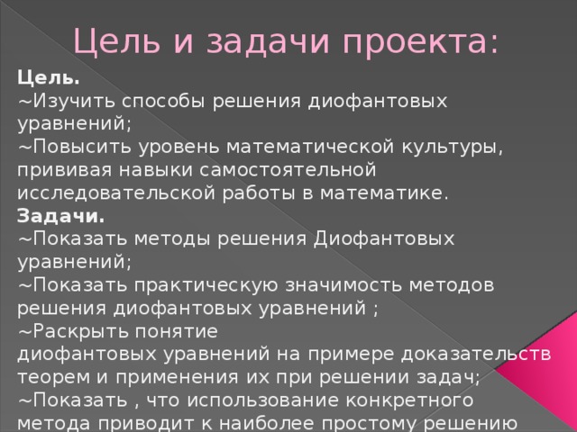 Цель и задачи проекта: Цель. ~Изучить способы решения диофантовых уравнений; ~Повысить уровень математической культуры, прививая навыки самостоятельной исследовательской работы в математике. Задачи. ~Показать методы решения Диофантовых уравнений; ~Показать практическую значимость методов решения диофантовых уравнений ; ~Раскрыть понятие диофантовых уравнений на примере доказательств теорем и применения их при решении задач; ~Показать , что использование конкретного метода приводит к наиболее простому решению диофантовых уравнений. 