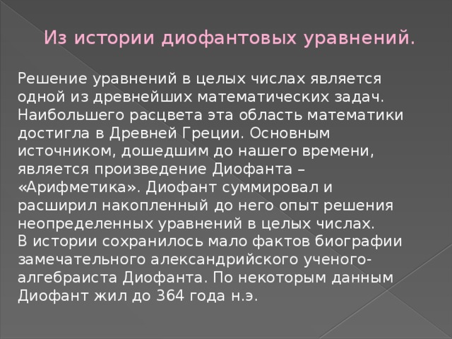 Из истории диофантовых уравнений.   Решение уравнений в целых числах является одной из древнейших математических задач. Наибольшего расцвета эта область математики достигла в Древней Греции. Основным источником, дошедшим до нашего времени, является произведение Диофанта – «Арифметика». Диофант суммировал и расширил накопленный до него опыт решения неопределенных уравнений в целых числах. В истории сохранилось мало фактов биографии замечательного александрийского ученого-алгебраиста Диофанта. По некоторым данным Диофант жил до 364 года н.э. 