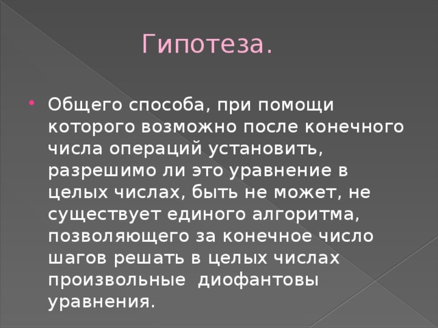  Гипотеза. Общего способа, при помощи которого возможно после конечного числа операций установить, разрешимо ли это уравнение в целых числах, быть не может, не существует единого алгоритма, позволяющего за конечное число шагов решать в целых числах произвольные диофантовы уравнения. 