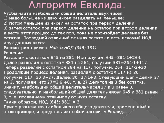  Алгоритм Евклида. Чтобы найти наибольший общий делитель двух чисел: 1) надо большее из двух чисел разделить на меньшее; 2) потом меньшее из чисел на остаток при первом делении; 3) затем остаток при первом делении на остаток при втором делении и вести этот процесс до тех пор, пока не произойдет деление без остатка. Последний отличный от нуля остаток и есть искомый НОД двух данных чисел Рассмотрим пример.  Найти НОД (645; 381). Решение. Разделим с остатком 645 на 381. Мы получим: 645=381·1+264. Далее разделим с остатком 381 на 264, получим: 381=264·1+117. Теперь разделим с остатком 264 на 117, получим: 264=117·2+30. Продолжим процесс деления, разделим с остатком 117 на 30, получим: 117=30·3+27. Далее, 30=27·1+3. Следующий шаг – делим 27 на 3, получаем, что 27=3·9 +0, т. е. 27 делится на 3 без остатка. Значит, наибольший общий делитель чисел 27 и 3 равен 3, следовательно, и наибольший общий делитель чисел 645 и 381 равен 3, т. е. последнему отличному от нуля остатку. Таким образом, НОД (645; 381) = 3. Прием разыскания наибольшего общего делителя, примененный в этом примере, и представляет собой алгоритм Евклида. 