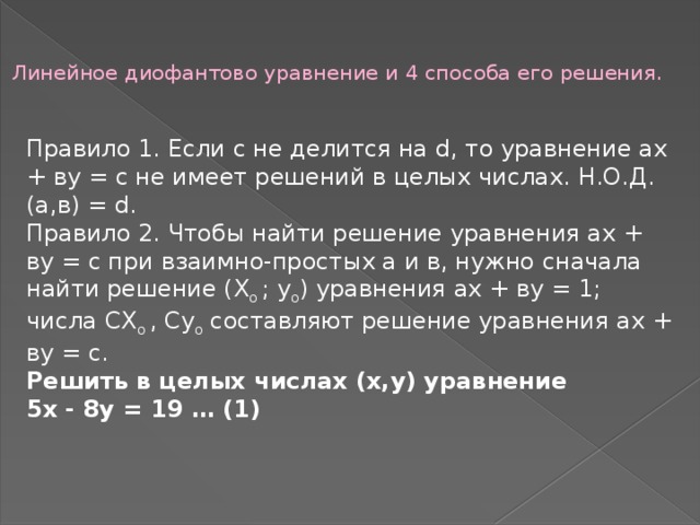 Линейное диофантово уравнение и 4 способа его решения.   Правило 1. Если с не делится на d, то уравнение ах + ву = с не имеет решений в целых числах. Н.О.Д.(а,в) = d. Правило 2. Чтобы найти решение уравнения ах + ву = с при взаимно-простых а и в, нужно сначала найти решение (Х о  ; у о ) уравнения ах + ву = 1; числа СХ о  , Су о  составляют решение уравнения ах + ву = с. Решить в целых числах (х,у) уравнение 5х - 8у = 19 … (1) 