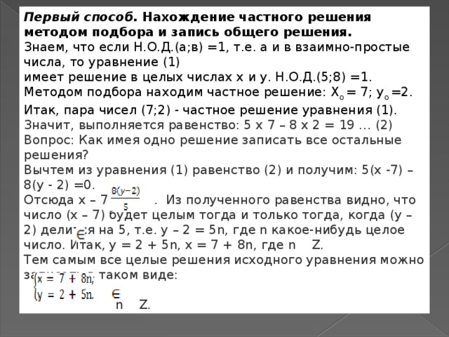 Первый способ.   Нахождение частного решения методом подбора и запись общего решения. Знаем, что если Н.О.Д.(а;в) =1, т.е. а и в взаимно-простые числа, то уравнение (1) имеет решение в целых числах х и у. Н.О.Д.(5;8) =1. Методом подбора находим частное решение: Х о  = 7; у о  =2. Итак, пара чисел (7;2) - частное решение уравнения (1). Значит, выполняется равенство: 5 x 7 – 8 x 2 = 19 … (2) Вопрос: Как имея одно решение записать все остальные решения? Вычтем из уравнения (1) равенство (2) и получим: 5(х -7) – 8(у - 2) =0. Отсюда х – 7 =  . Из полученного равенства видно, что число (х – 7) будет целым тогда и только тогда, когда (у – 2) делится на 5, т.е. у – 2 = 5n, где n какое-нибудь целое число. Итак, у = 2 + 5n, х = 7 + 8n, где n   Z. Тем самым все целые решения исходного уравнения можно записать в таком виде:   n   Z. 