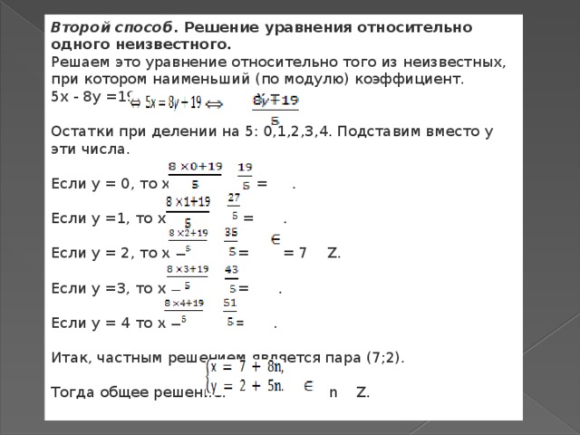 Второй способ . Решение уравнения относительно одного неизвестного. Решаем это уравнение относительно того из неизвестных, при котором наименьший (по модулю) коэффициент. 5х - 8у =19    х =  Остатки при делении на 5: 0,1,2,3,4. Подставим вместо у эти числа. Если у = 0, то х =  = . Если у =1, то х =  = . Если у = 2, то х =  =  = 7   Z. Если у =3, то х =  = . Если у = 4 то х =   = . Итак, частным решением является пара (7;2). Тогда общее решение:   n   Z. 