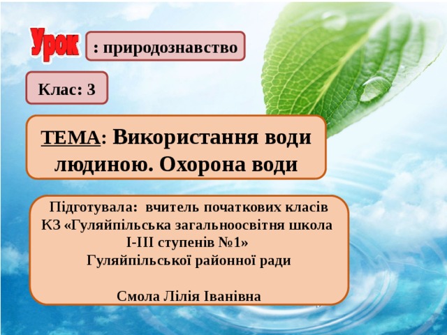 : природознавство Клас: 3  ТЕМА : Використання води людиною. Охорона води  Підготувала: вчитель початкових класів КЗ «Гуляйпільська загальноосвітня школа І-ІІІ ступенів №1» Гуляйпільської районної ради  Смола Лілія Іванівна 