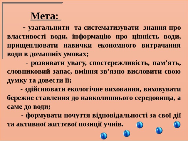  Мета:  - узагальнити та систематизувати знання про властивості води, інформацію про цінність води, прищеплювати навички економного витрачання води в домашніх умовах;  - розвивати увагу, спостережливість, пам’ять, словниковий запас, вміння зв’язно висловити свою думку та довести її;  - здійснювати екологічне виховання, виховувати бережне ставлення до навколишнього середовища, а саме до води;  - формувати почуття відповідальності за свої дії та активної життєвої позиції учнів. 