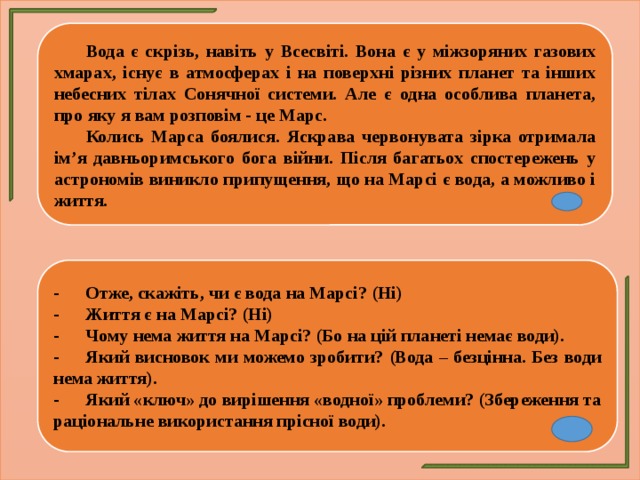  Вода є скрізь, навіть у Всесвіті. Вона є у міжзоряних газових хмарах, існує в атмосферах і на поверхні різних планет та інших небесних тілах Сонячної системи. Але є одна особлива планета, про яку я вам розповім - це Марс.  Колись Марса боялися. Яскрава червонувата зірка отримала ім’я давньоримського бога війни. Після багатьох спостережень у астрономів виникло припущення, що на Марсі є вода, а можливо і життя. -  Отже, скажіть, чи є вода на Марсі? (Ні) -  Життя є на Марсі? (Ні) -  Чому нема життя на Марсі? (Бо на цій планеті немає води). -  Який висновок ми можемо зробити? (Вода – безцінна. Без води нема життя). -  Який «ключ» до вирішення «водної» проблеми? (Збереження та раціональне використання прісної води). 