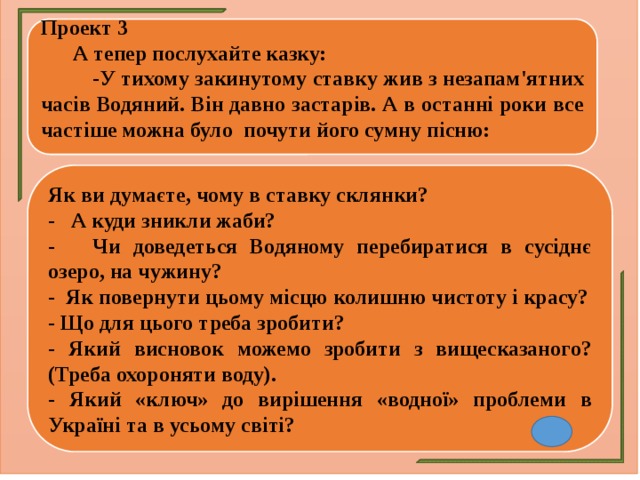 Проект 3  А тепер послухайте казку:  -У тихому закинутому ставку жив з незапам'ятних часів Водяний. Він давно застарів. А в останні роки все частіше можна було почути його сумну пісню: Як ви думаєте, чому в ставку склянки? - А куди зникли жаби? - Чи доведеться Водяному перебиратися в сусіднє озеро, на чужину? - Як повернути цьому місцю колишню чистоту і красу? - Що для цього треба зробити? - Який висновок можемо зробити з вищесказаного? (Треба охороняти воду). - Який «ключ» до вирішення «водної» проблеми в Україні та в усьому світі? 