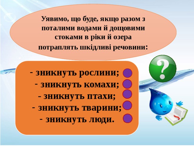 Уявимо, що буде, якщо разом з поталими водами й дощовими стоками в ріки й озера потраплять шкідливі речовини :  зникнуть рослини; зникнуть комахи; - зникнуть птахи; зникнуть тварини; зникнуть люди. 