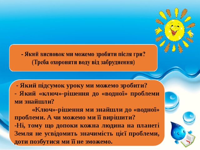  - Який підсумок уроку ми можемо зробити? - Який «ключ»-рішення до «водної» проблеми ми знайшли?  «Ключ»-рішення ми знайшли до «водної» проблеми. А чи можемо ми її вирішити? -Ні, тому що допоки кожна людина на планеті Земля не усвідомить значимість цієї проблеми, доти позбутися ми її не зможемо. 