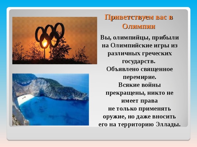 Приветствуем вас в Олимпии Вы, олимпийцы, прибыли на Олимпийские игры из различных греческих государств. Объявлено священное перемирие. Всякие войны прекращены, никто не имеет права не только применять оружие, но даже вносить его на территорию Эллады.  