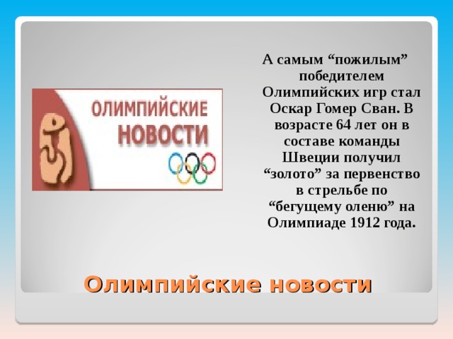 А самым “пожилым” победителем Олимпийских игр стал Оскар Гомер Сван. В возрасте 64 лет он в составе команды Швеции получил “золото” за первенство в стрельбе по “бегущему оленю” на Олимпиаде 1912 года.  Олимпийские новости 
