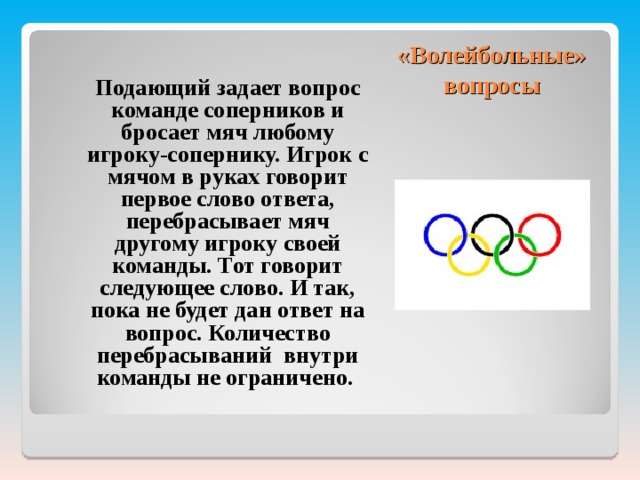 «Волейбольные» вопросы  Подающий задает вопрос команде соперников и бросает мяч любому игроку-сопернику. Игрок с мячом в руках говорит первое слово ответа, перебрасывает мяч другому игроку своей команды. Тот говорит следующее слово. И так, пока не будет дан ответ на вопрос. Количество перебрасываний внутри команды не ограничено. 