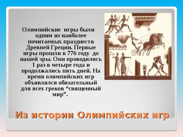  Олимпийские игры были одним из наиболее почитаемых празднеств Древней Греции. Первые игры прошли в 776 году до нашей эры. Они проводились 1 раз в четыре года и продолжались пять дней. На время олимпийских игр объявлялся обязательный для всех греков “священный мир”.  Из истории Олимпийских игр 