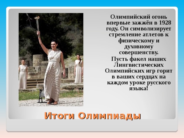  Олимпийский огонь впервые зажжён в 1928 году. Он символизирует стремление атлетов к физическому и духовному совершенству.  Пусть факел наших Лингвистических Олимпийских игр горит в ваших сердцах на каждом уроке русского языка!  Итоги Олимпиады 