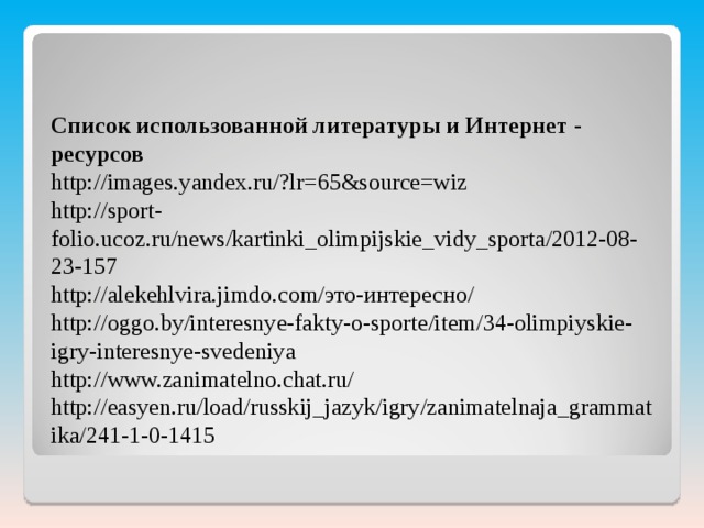 Список использованной литературы и Интернет - ресурсов http://images.yandex.ru/?lr=65&source=wiz http://sport-folio.ucoz.ru/news/kartinki_olimpijskie_vidy_sporta/2012-08-23-157 http://alekehlvira.jimdo.com/это-интересно/ http://oggo.by/interesnye-fakty-o-sporte/item/34-olimpiyskie-igry-interesnye-svedeniya http://www.zanimatelno.chat.ru/ http://easyen.ru/load/russkij_jazyk/igry/zanimatelnaja_grammatika/241-1-0-1415 