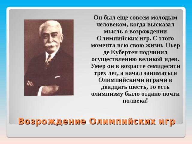  Он был еще совсем молодым человеком, когда высказал мысль о возрождении Олимпийских игр. С этого момента всю свою жизнь Пьер де Кубертен подчинил осуществлению великой идеи. Умер он в возрасте семидесяти трех лет, а начал заниматься Олимпийскими играми в двадцать шесть, то есть олимпизму было отдано почти полвека!  Возрождение Олимпийских игр 