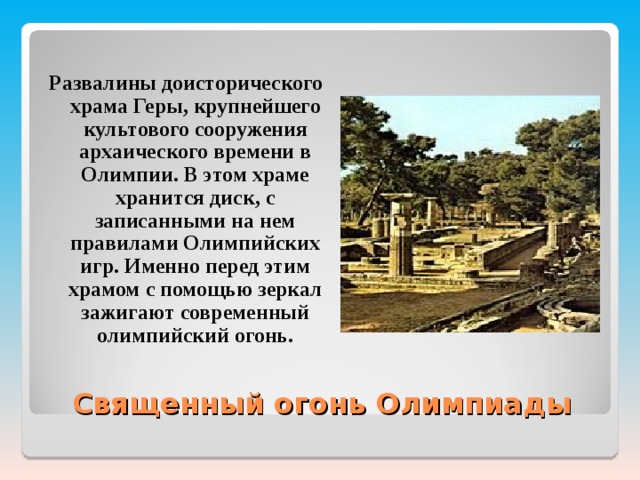 Развалины доисторического храма Геры, крупнейшего культового сооружения архаического времени в Олимпии. В этом храме хранится диск, с записанными на нем правилами Олимпийских игр. Именно перед этим храмом с помощью зеркал зажигают современный олимпийский огонь. Священный огонь Олимпиады 