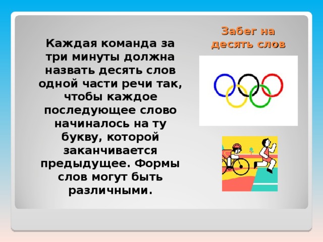 Забег на десять слов  Каждая команда за три минуты должна назвать десять слов одной части речи так, чтобы каждое последующее слово начиналось на ту букву, которой заканчивается предыдущее. Формы слов могут быть различными.  