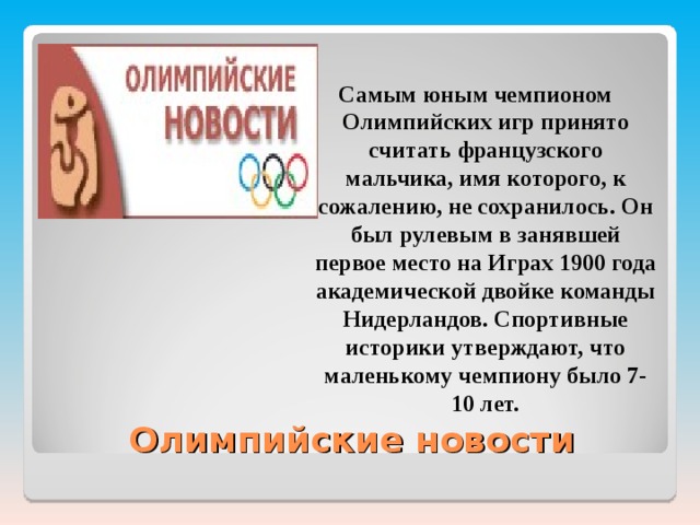 Самым юным чемпионом Олимпийских игр принято считать французского мальчика, имя которого, к сожалению, не сохранилось. Он был рулевым в занявшей первое место на Играх 1900 года академической двойке команды Нидерландов. Спортивные историки утверждают, что маленькому чемпиону было 7-10 лет.  Олимпийские новости 