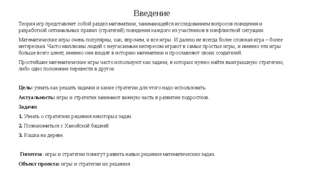 Введение Теория игр представляет собой раздел математики, занимающейся исследованием вопросов поведения и разработкой оптимальных правил (стратегий) поведения каждого из участников в конфликтной ситуации. Математические игры очень популярны, как, впрочем, и все игры. И далеко не всегда более сложная игра – более интересная. Часто миллионы людей с неугасаемым интересом играют в самые простые игры, и именно эти игры больше всего ценят, именно они входят в историю математики и прославляют своих создателей. Простейшие математические игры часто используют как задачи, в которых нужно найти выигрышную стратегию, либо одно положение перевести в другое. Цель: узнать как решать задачки и какие стратегии для этого надо использовать. Актуальность: игры и стратегии занимают важную часть в развитии подростков. Задачи: 1. Узнать о стратегиях решения некоторых задач. 2. Познакомиться с Ханойской башней. 3. Кошка на дереве.  Гипотеза : игры и стратегии помогут развить навык решения математических задач. Объект проекта: игры и стратегии их решения. 