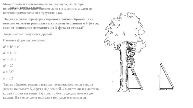Глава III Кошка на дереве Может быть использована та же формула, но теперь неизвестной величиной является не гипотенуза, а один из катетов прямоугольного треугольника.   Задачу можно переформулировать таким образом: как высоко от земли располагается конец лестницы в 6 футов, если ее основание отставить на 3 фута от ствола? Тогда и ответ получится другой. Изменяя формулу, получим: а 2   +  Ь 2   =  с 2 а 2   = 6 2 -3 2 а 2   = 36-9 а 2   = 27 a = ?27 a = 5,2 Таким образом, верхняя планка лестницы коснется ствола дерева на высоте 5,2 фута над землей. Сможете ли вы достать кошку? Если вы выше 5 футов, то без труда дотянетесь до кошки. На самом деле вам даже не придется тянуться. 