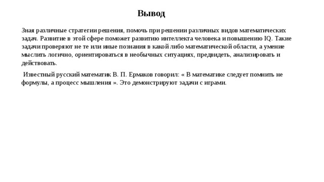 Вывод Зная различные стратегии решения, помочь при решении различных видов математических задач. Развитие в этой сфере поможет развитию интеллекта человека и повышению IQ. Такие задачи проверяют не те или иные познания в какой либо математической области, а умение мыслить логично, ориентироваться в необычных ситуациях, предвидеть, анализировать и действовать.   Известный русский математик В. П. Ермаков говорил: « В математике следует помнить не формулы, а процесс мышления ». Это демонстрируют задачи с играми. 