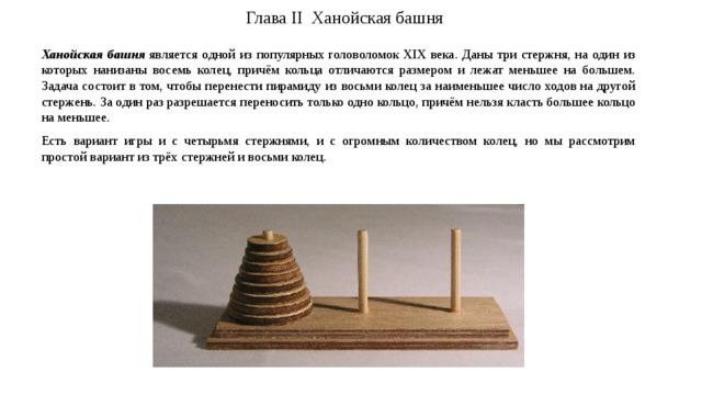 Глава II Ханойская башня   Ханойская башня  является одной из популярных головоломок XIX века. Даны три стержня, на один из которых нанизаны восемь колец, причём кольца отличаются размером и лежат меньшее на большем. Задача состоит в том, чтобы перенести пирамиду из восьми колец за наименьшее число ходов на другой стержень. За один раз разрешается переносить только одно кольцо, причём нельзя класть большее кольцо на меньшее. Есть вариант игры и с четырьмя стержнями, и с огромным количеством колец, но мы рассмотрим простой вариант из трёх стержней и восьми колец. 