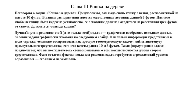 Глава III Кошка на дереве Поговорим о задаче «Кошка на дереве». Предположим, вам надо снять кошку с ветки, расположенной на высоте 10 футов. В вашем распоряжении имеется единственная лестница длиной 6 футов. Для того чтобы лестница была надежно установлена, ее основание должно находиться на расстоянии трех футов от ствола. Дотянетесь ли вы до кошки? Лучший путь к решению этой (и не только этой) задачи — графически изобразить исходные данные. Условия задачи графически показаны на следующем слайде. Как только информация представлена в виде чертежа, ее можно воспринимать как простую геометрическую задачу: найти гипотенузу прямоугольного треугольника, если его катеты равны 10 и 3 футам. Такая формулировка задачи предполагает, что вы воспользуетесь своими знаниями о том, как вычисляются длины сторон треугольников. Факт остается фактом: когда для решения задачи требуется определенный уровень образования — его ничем не заменишь. 