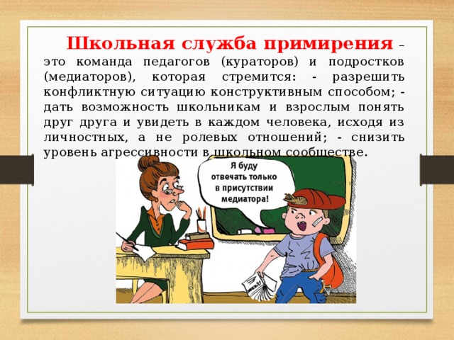 Школьная служба примирения  – это команда педагогов (кураторов) и подростков (медиаторов), которая стремится: - разрешить конфликтную ситуацию конструктивным способом; - дать возможность школьникам и взрослым понять друг друга и увидеть в каждом человека, исходя из личностных, а не ролевых отношений; - снизить уровень агрессивности в школьном сообществе.  