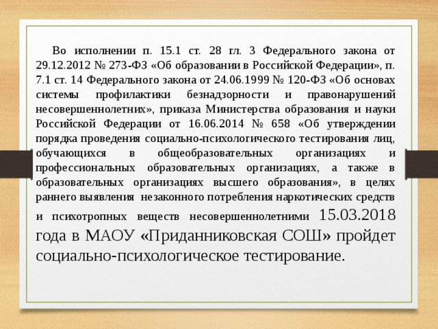 Во исполнении п. 15.1 ст. 28 гл. 3 Федерального закона от 29.12.2012 № 273-ФЗ «Об образовании в Российской Федерации», п. 7.1 ст. 14 Федерального закона от 24.06.1999 № 120-ФЗ «Об основах системы профилактики безнадзорности и правонарушений несовершеннолетних», приказа Министерства образования и науки Российской Федерации от 16.06.2014 № 658 «Об утверждении порядка проведения социально-психологического тестирования лиц, обучающихся в общеобразовательных организациях и профессиональных образовательных организациях, а также в образовательных организациях высшего образования», в целях раннего выявления незаконного потребления наркотических средств и психотропных веществ несовершеннолетними 15.03.2018 года в МАОУ «Приданниковская СОШ» пройдет социально-психологическое тестирование. 