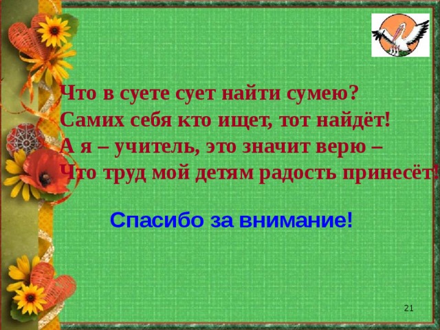 Что в суете сует найти сумею? Самих себя кто ищет, тот найдёт! А я – учитель, это значит верю – Что труд мой детям радость принесёт! Спасибо за внимание!  