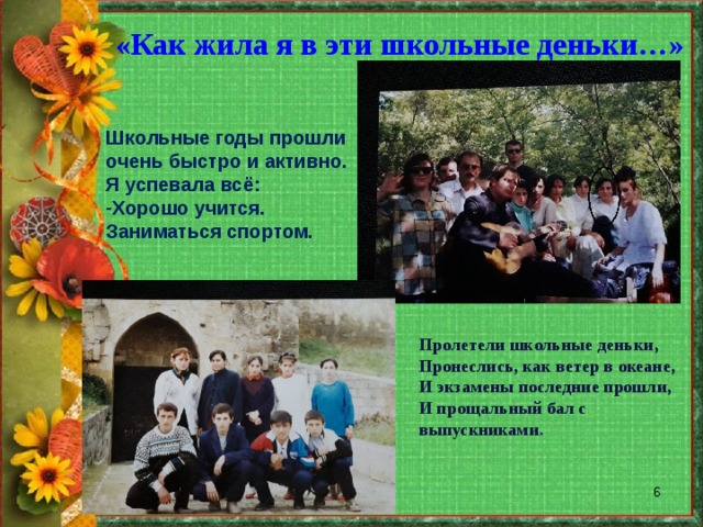 «Как жила я в эти школьные деньки…» Школьные годы прошли очень быстро и активно. Я успевала всё: Хорошо учится. Заниматься спортом. Пролетели школьные деньки, Пронеслись, как ветер в океане, И экзамены последние прошли, И прощальный бал с выпускниками .  