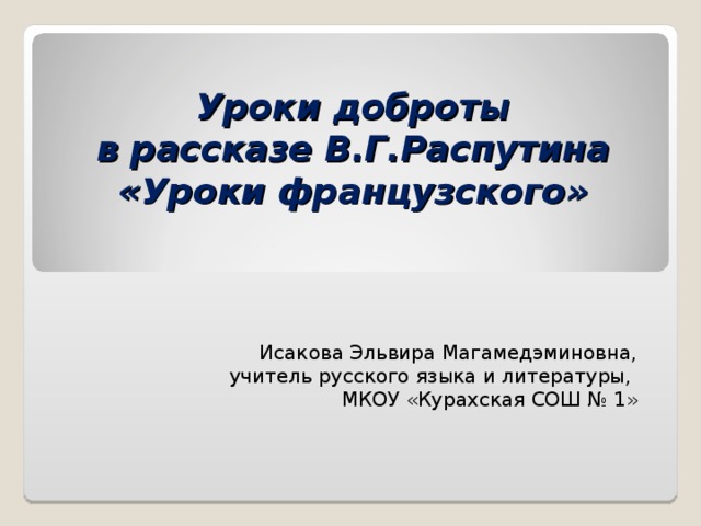 Уроки доброты  в рассказе В.Г.Распутина  «Уроки французского» Исакова Эльвира Магамедэминовна, учитель русского языка и литературы, МКОУ «Курахская СОШ № 1»  